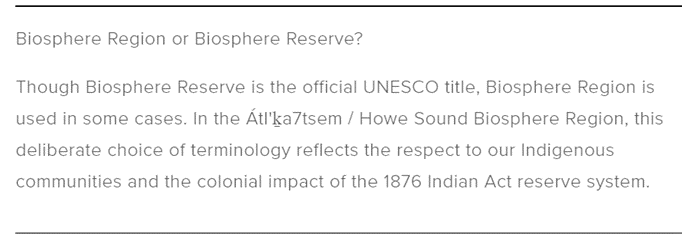 Biosphere Region or Biosphere Reserve? Though Biosphere Reserve is the official UNESCO title, Biosphere Region is used in some cases. In the Átl’ḵa7tsem/Howe Sound Biosphere Region, this deliberate choice of terminology reflects the respect to our Indigenous communities and the colonial impact of the 1876 Indian Act reserve system.